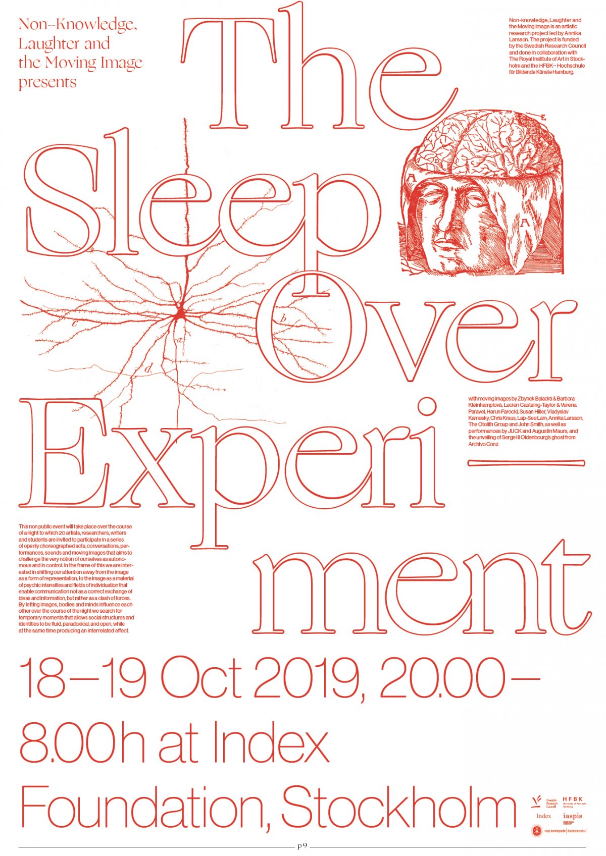 Non-knowledge, Laughter and the Moving Image presents:
The Sleep Over Experiment
18–19 Oct, 20.00–8.00 at Index Foundation, Stockholm
This non public event will take place over the course of a night to which 20 artists, researchers,
writers and students are invited to participate in a series of openly choreographed acts, conversations, performances, sounds and moving images which aims to challenge the very notion of ourselves as autonomous and in control. In the frame of this we are interested in shifting our
attention away from the image as a form of representation, to the image as a material of
psychic intensities and fields of individuation that enable communication not as a correct exchange
of ideas and information, but rather as a clash of forces. By letting images, bodies and minds influence each other over the course of the night we search for temporary moments that allows
social structures and identities to be fluid, paradoxical, and open, while at the same time
producing an interrelated effect. 
organised by Annika Larsson & Isabel Gatzke 
with films by Susan Hiller, Annika Larsson, Vladyslav Kamenskyy, John Smith, Lap-See Lang, Harun Farocki, Zbynek Baladrán & Barbora Kleinhamplová, Lucien Castaing-Taylor & Véréna Paravel and The Otolith Group, as well as performances by JUCK and Augustin Maurs, and an unveiling of a ghost from Archive Conz.